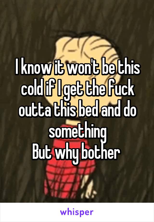 I know it won't be this cold if I get the fuck outta this bed and do something
But why bother 