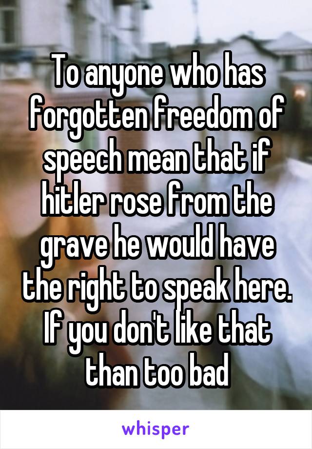 To anyone who has forgotten freedom of speech mean that if hitler rose from the grave he would have the right to speak here. If you don't like that than too bad