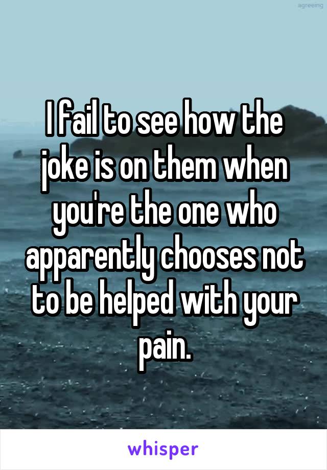 I fail to see how the joke is on them when you're the one who apparently chooses not to be helped with your pain.