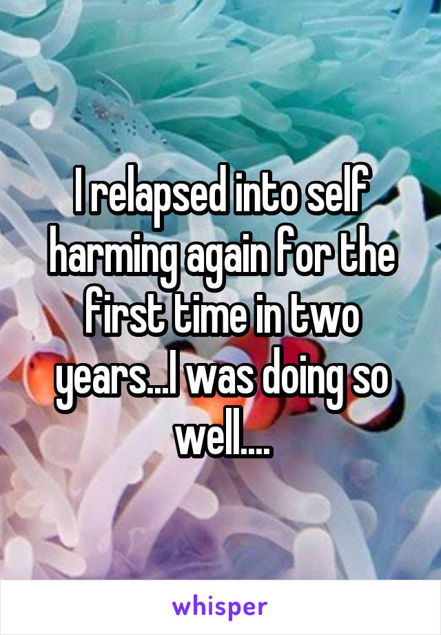 I relapsed into self harming again for the first time in two years...I was doing so well....