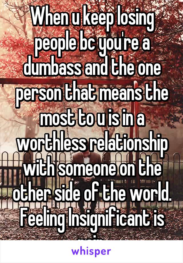 When u keep losing people bc you're a dumbass and the one person that means the most to u is in a worthless relationship with someone on the other side of the world. Feeling Insignificant is pain.