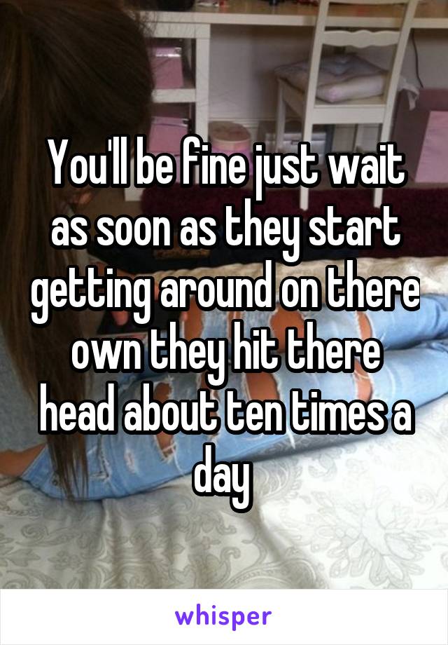 You'll be fine just wait as soon as they start getting around on there own they hit there head about ten times a day 