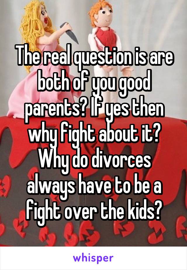 The real question is are both of you good parents? If yes then why fight about it? Why do divorces always have to be a fight over the kids?