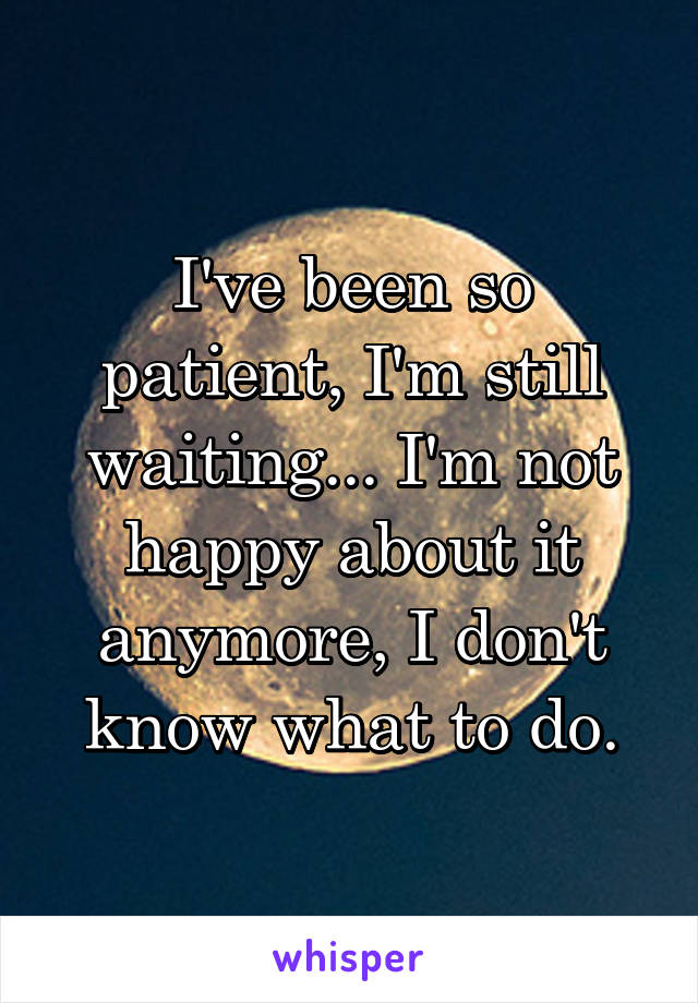 I've been so patient, I'm still waiting... I'm not happy about it anymore, I don't know what to do.