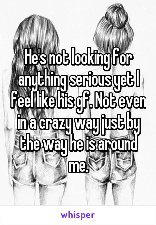 He's not looking for anything serious yet I feel like his gf. Not even in a crazy way just by the way he is around me.