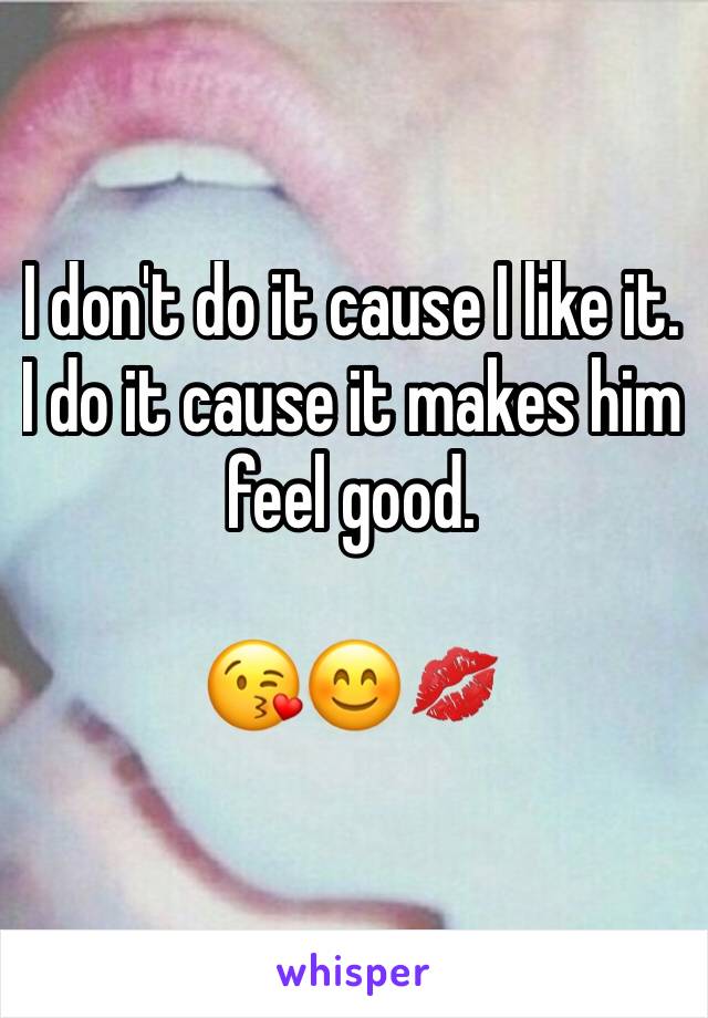 I don't do it cause I like it. I do it cause it makes him feel good. 

😘😊💋