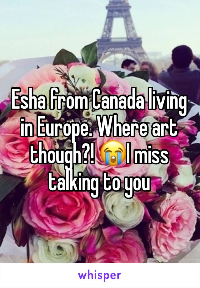 Esha from Canada living in Europe. Where art though?! 😭I miss talking to you