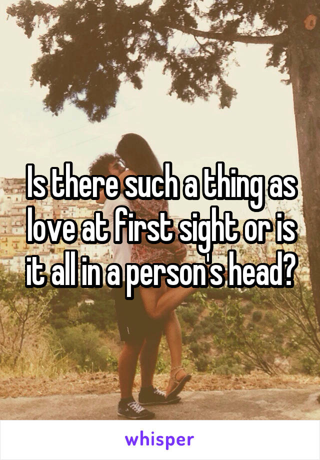 Is there such a thing as love at first sight or is it all in a person's head?