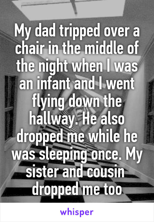 My dad tripped over a chair in the middle of the night when I was an infant and I went flying down the hallway. He also dropped me while he was sleeping once. My sister and cousin  dropped me too