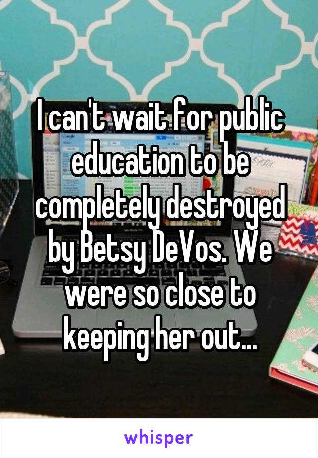 I can't wait for public education to be completely destroyed by Betsy DeVos. We were so close to keeping her out...