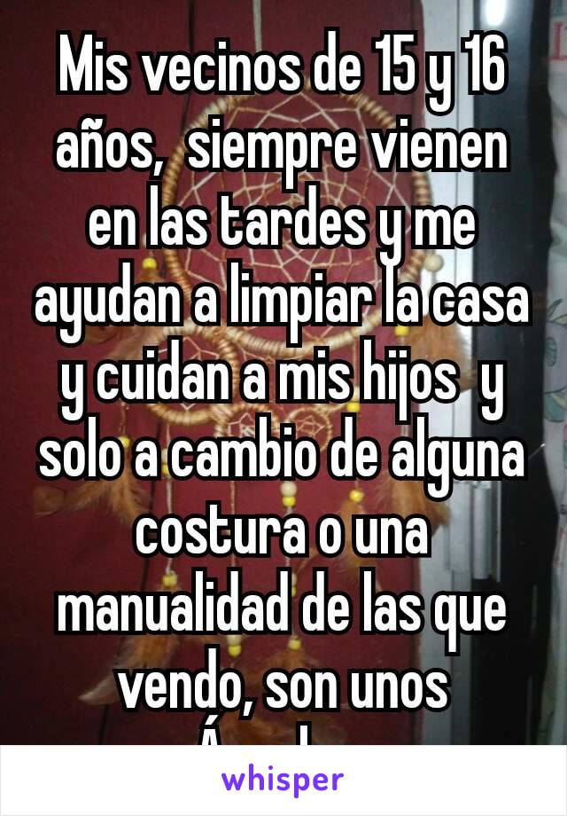 Mis vecinos de 15 y 16 años,  siempre vienen en las tardes y me ayudan a limpiar la casa y cuidan a mis hijos  y solo a cambio de alguna costura o una  manualidad de las que vendo, son unos Ángeles 