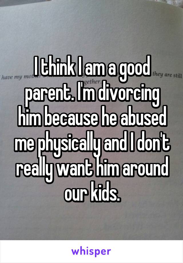 I think I am a good parent. I'm divorcing him because he abused me physically and I don't really want him around our kids.