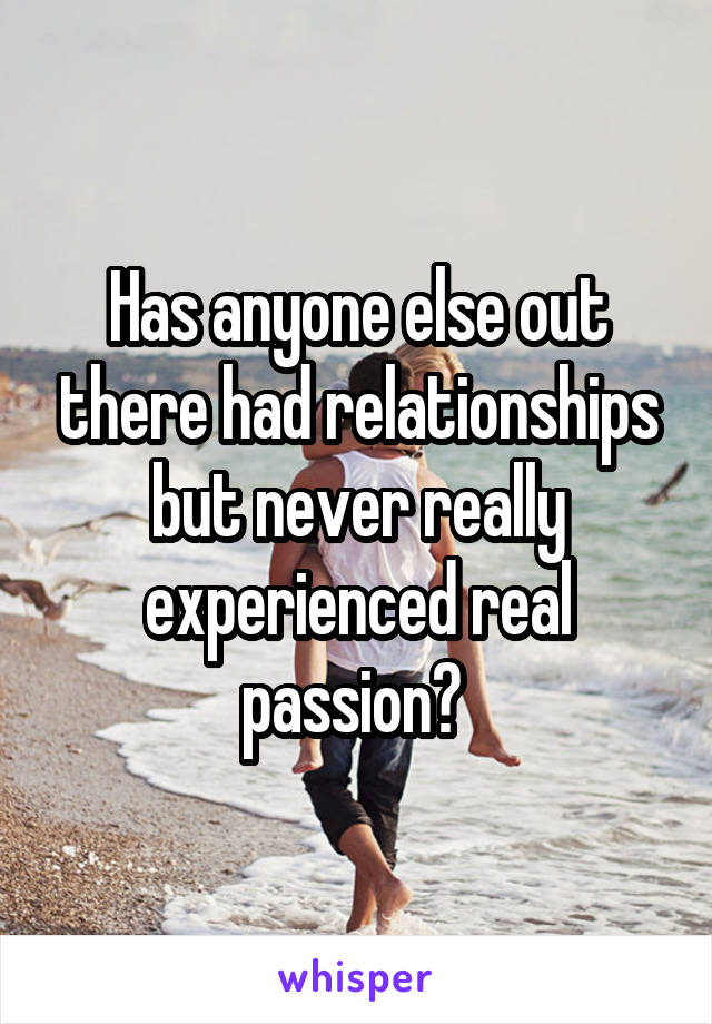 Has anyone else out there had relationships but never really experienced real passion? 