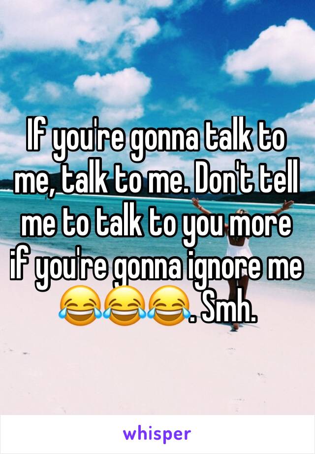 If you're gonna talk to me, talk to me. Don't tell me to talk to you more if you're gonna ignore me 😂😂😂. Smh. 