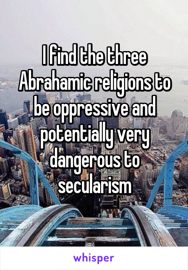 I find the three Abrahamic religions to be oppressive and potentially very dangerous to secularism
