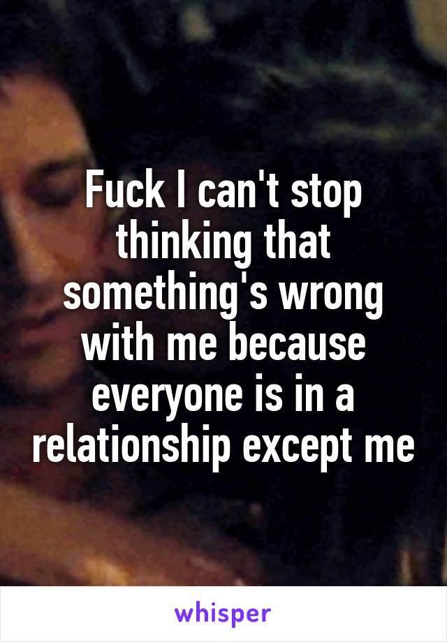 Fuck I can't stop thinking that something's wrong with me because everyone is in a relationship except me