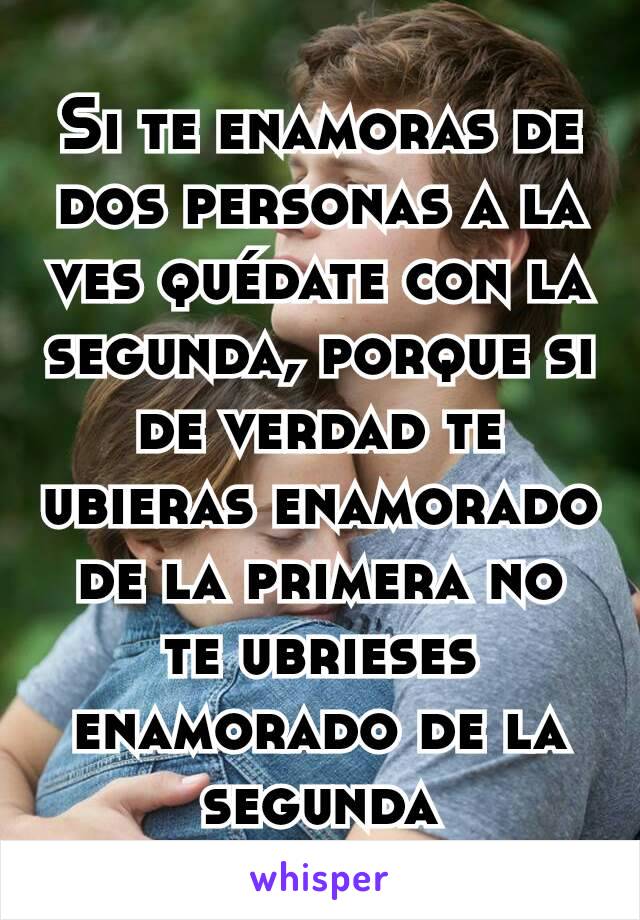 Si te enamoras de dos personas a la ves quédate con la segunda, porque si de