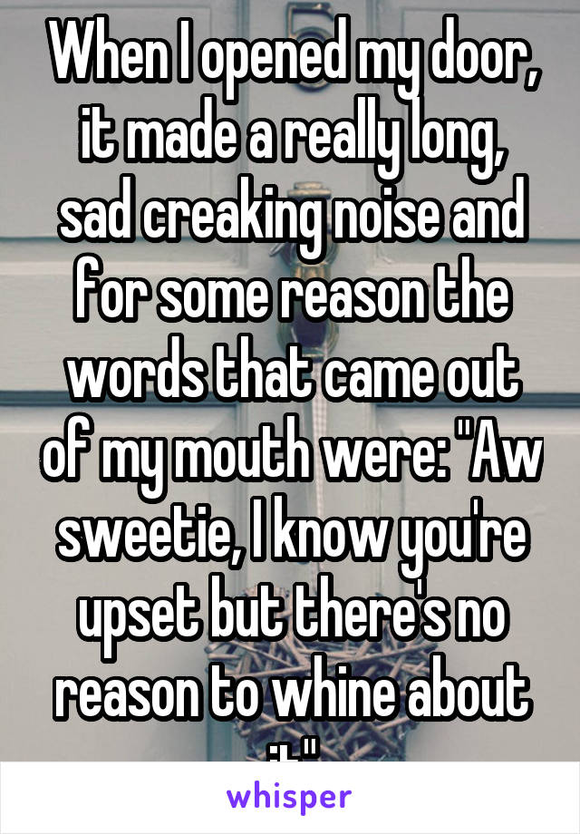 When I opened my door, it made a really long, sad creaking noise and for some reason the words that came out of my mouth were: "Aw sweetie, I know you're upset but there's no reason to whine about it"