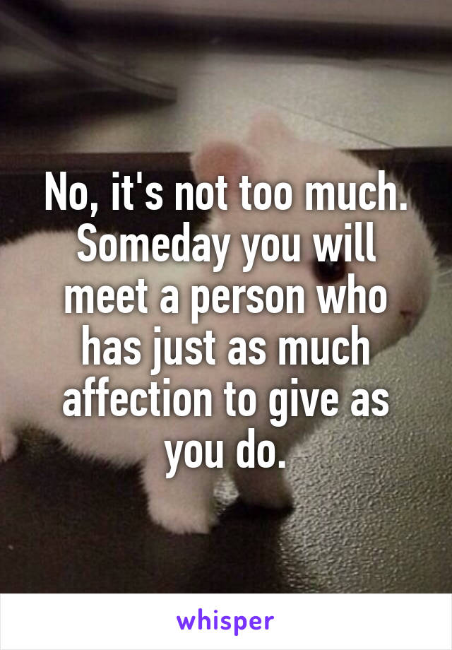 No, it's not too much. Someday you will meet a person who has just as much affection to give as you do.