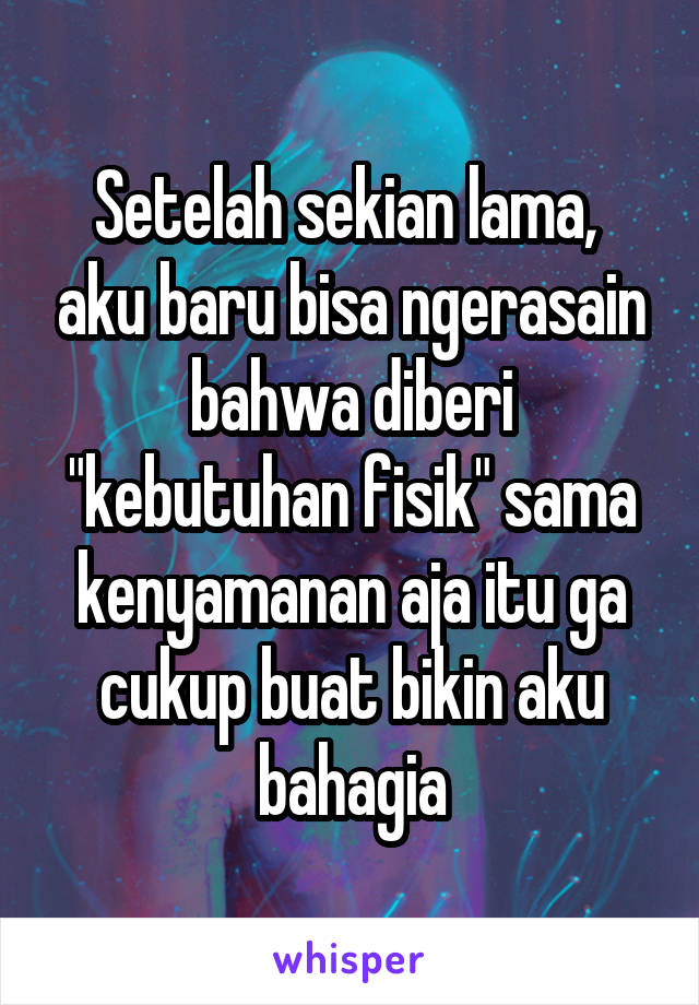 Setelah sekian lama,  aku baru bisa ngerasain bahwa diberi "kebutuhan fisik" sama kenyamanan aja itu ga cukup buat bikin aku bahagia