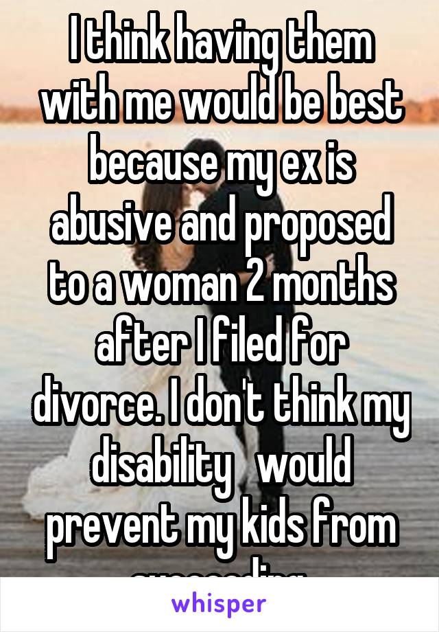 I think having them with me would be best because my ex is abusive and proposed to a woman 2 months after I filed for divorce. I don't think my disability   would prevent my kids from succeeding.