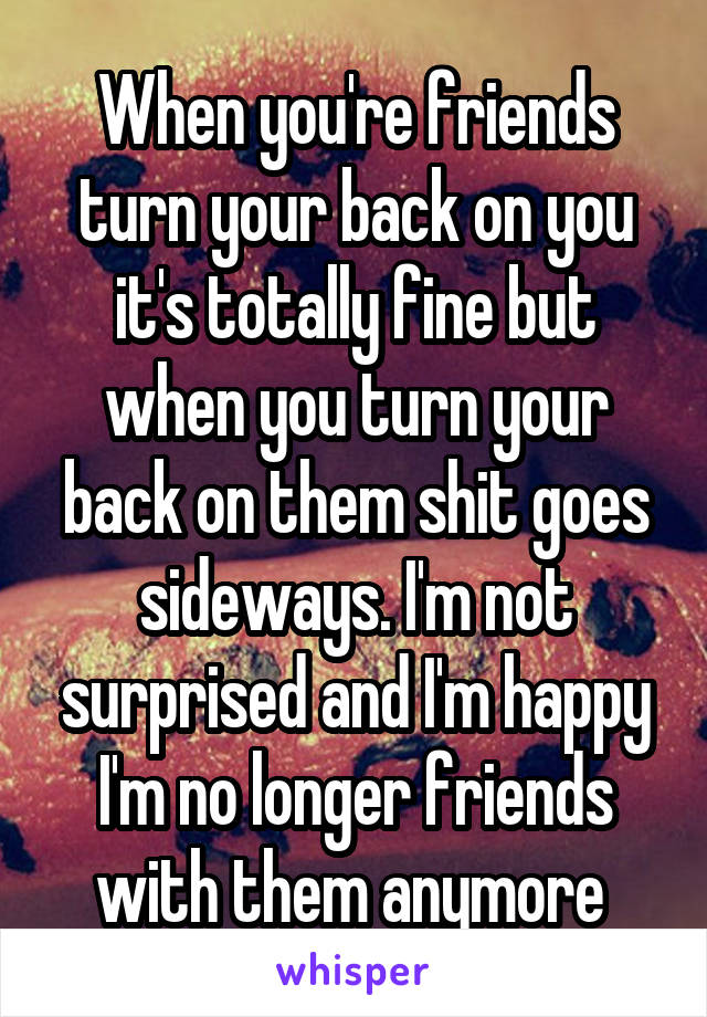 When you're friends turn your back on you it's totally fine but when you turn your back on them shit goes sideways. I'm not surprised and I'm happy I'm no longer friends with them anymore 