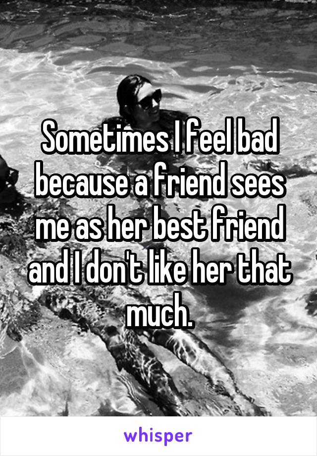 Sometimes I feel bad because a friend sees me as her best friend and I don't like her that much.