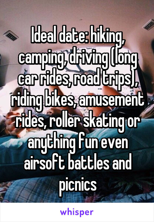 Ideal date: hiking, camping, driving (long car rides, road trips), riding bikes, amusement rides, roller skating or anything fun even airsoft battles and picnics