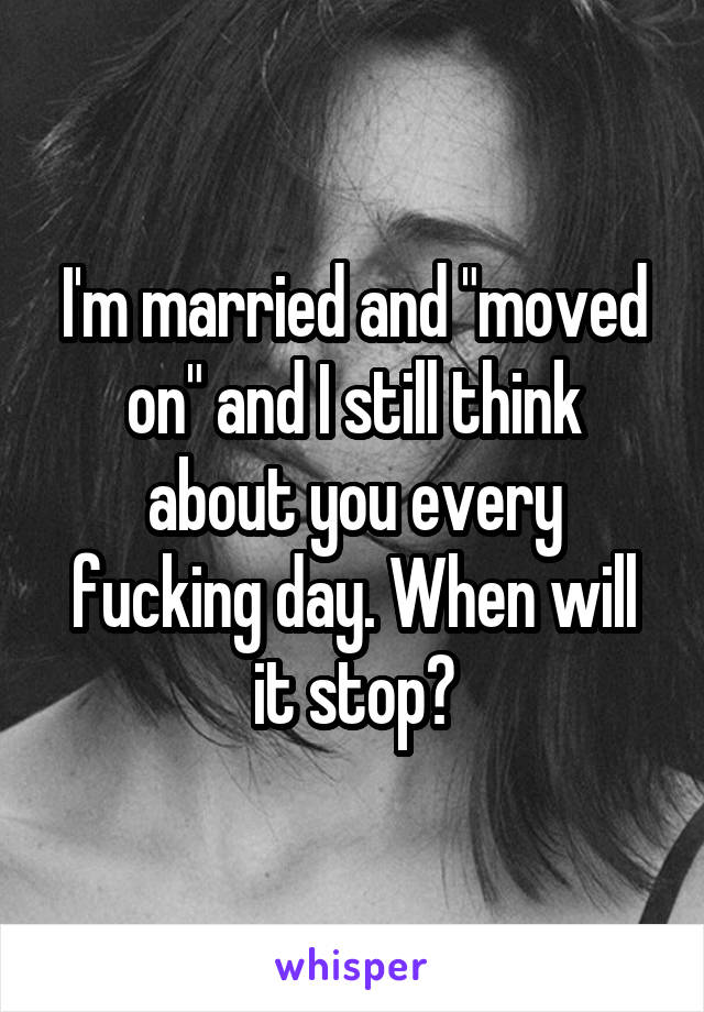 I'm married and "moved on" and I still think about you every fucking day. When will it stop?