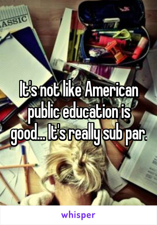 It's not like American public education is good... It's really sub par.