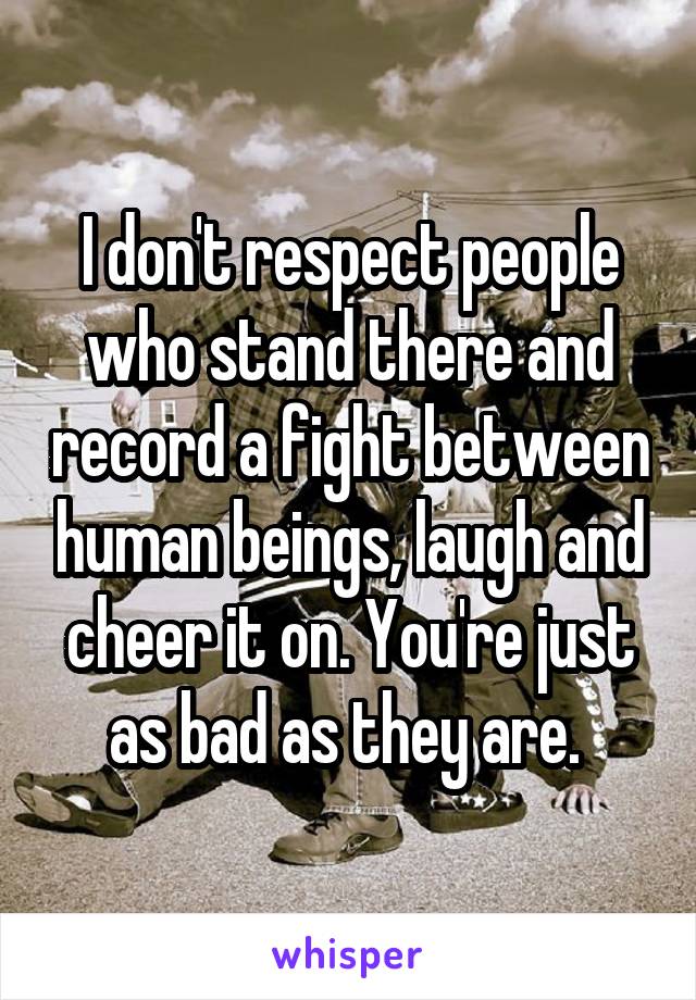 I don't respect people who stand there and record a fight between human beings, laugh and cheer it on. You're just as bad as they are. 