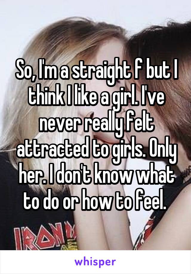 So, I'm a straight f but I think I like a girl. I've never really felt attracted to girls. Only her. I don't know what to do or how to feel. 