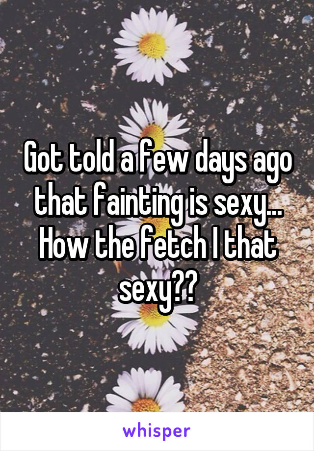 Got told a few days ago that fainting is sexy... How the fetch I that sexy??