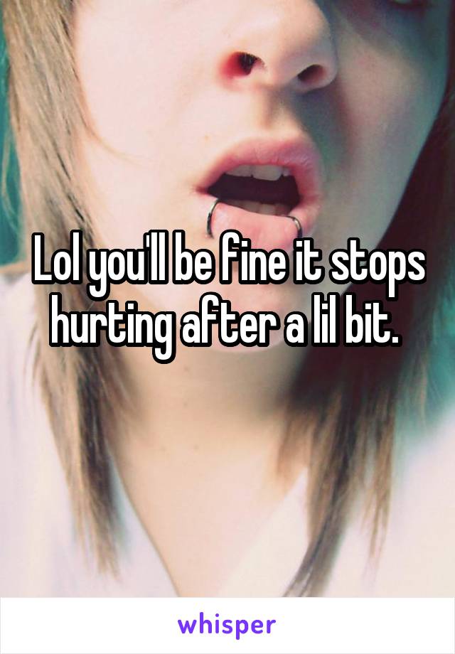 Lol you'll be fine it stops hurting after a lil bit. 
