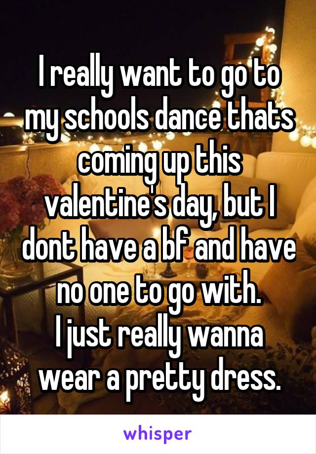 I really want to go to my schools dance thats coming up this valentine's day, but I dont have a bf and have no one to go with.
I just really wanna wear a pretty dress.