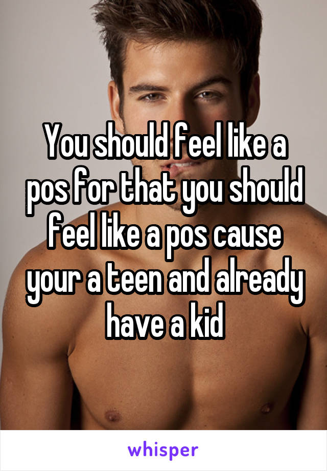 You should feel like a pos for that you should feel like a pos cause your a teen and already have a kid