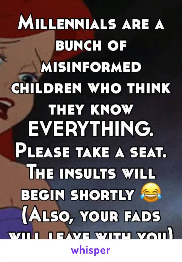 Millennials are a bunch of misinformed children who think they know EVERYTHING. 
Please take a seat. 
The insults will begin shortly 😂
(Also, your fads will leave with you)