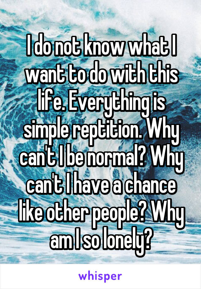 I do not know what I want to do with this life. Everything is simple reptition. Why can't I be normal? Why can't I have a chance like other people? Why am I so lonely?