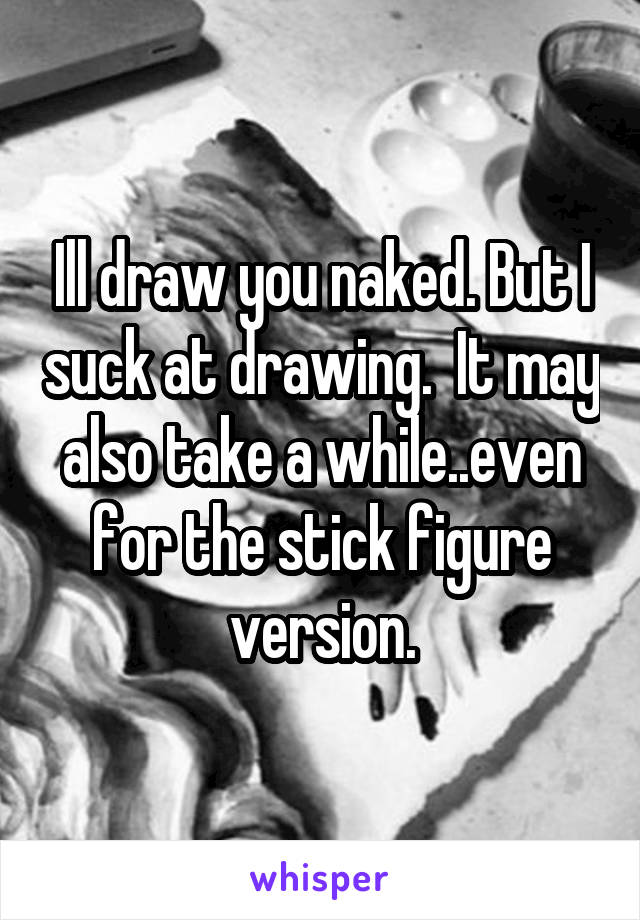 Ill draw you naked. But I suck at drawing.  It may also take a while..even for the stick figure version.