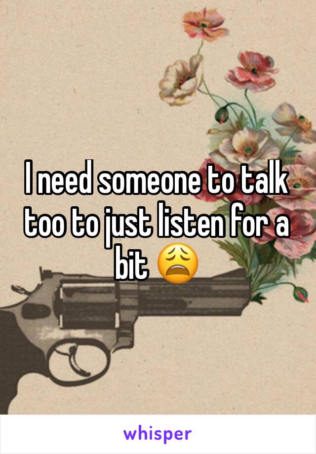 I need someone to talk too to just listen for a bit 😩