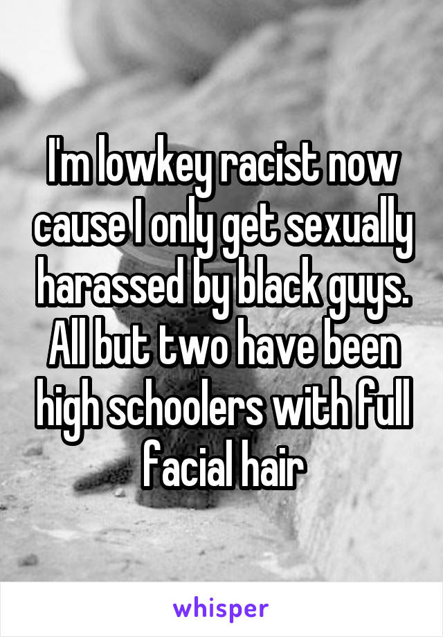 I'm lowkey racist now cause I only get sexually harassed by black guys. All but two have been high schoolers with full facial hair