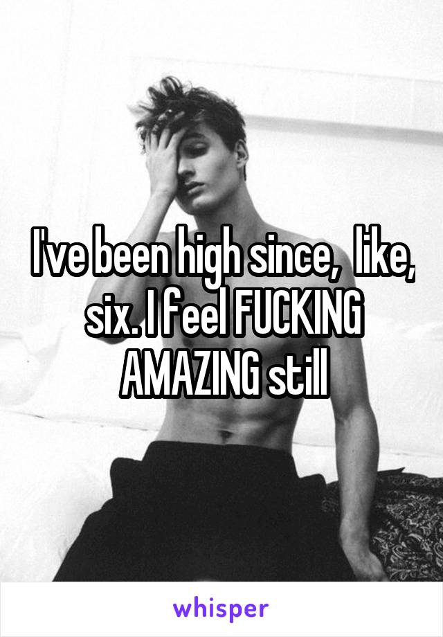 I've been high since,  like, six. I feel FUCKING AMAZING still