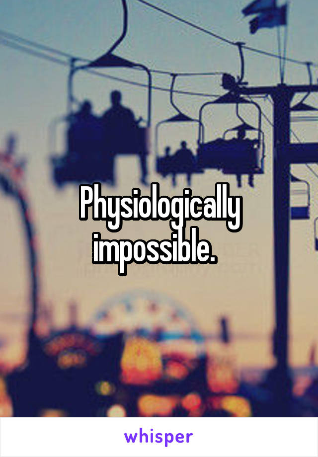 Physiologically impossible.  