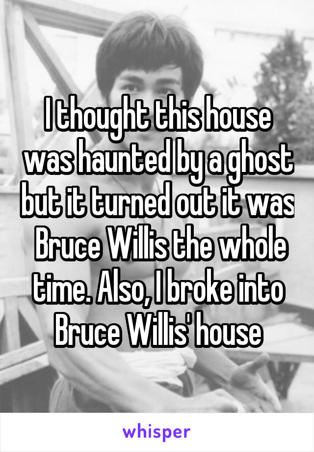 I thought this house was haunted by a ghost but it turned out it was  Bruce Willis the whole time. Also, I broke into Bruce Willis' house