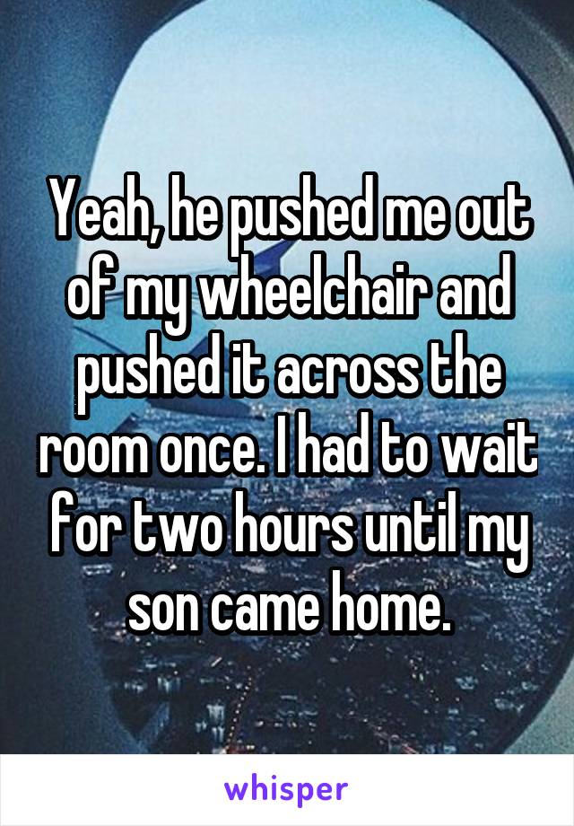 Yeah, he pushed me out of my wheelchair and pushed it across the room once. I had to wait for two hours until my son came home.