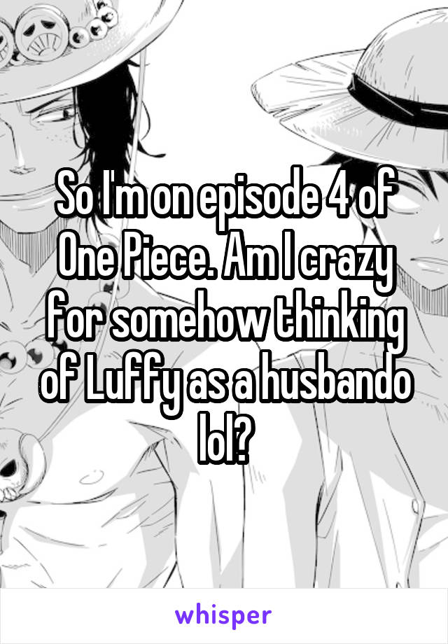 So I'm on episode 4 of One Piece. Am I crazy for somehow thinking of Luffy as a husbando lol?