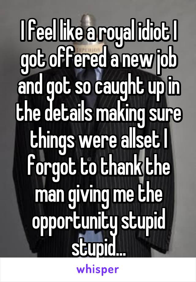 I feel like a royal idiot I got offered a new job and got so caught up in the details making sure things were allset I forgot to thank the man giving me the opportunity stupid stupid...