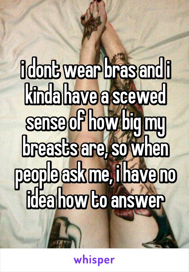 i dont wear bras and i kinda have a scewed sense of how big my breasts are, so when people ask me, i have no idea how to answer