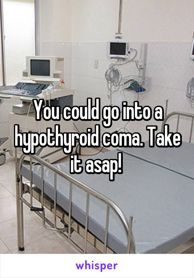 You could go into a hypothyroid coma. Take it asap! 