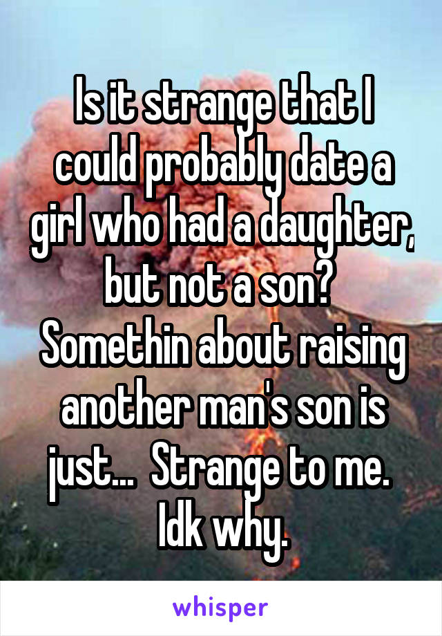 Is it strange that I could probably date a girl who had a daughter, but not a son?  Somethin about raising another man's son is just...  Strange to me.  Idk why.